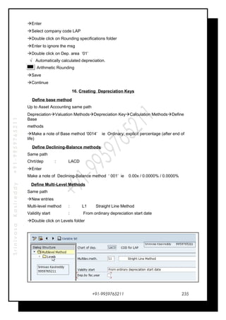 SrinivasaKasireddy+91-9959765211
Enter
Select company code LAP
Double click on Rounding specifications folder
Enter to ignore the msg
Double click on Dep. area ‘01’
√ Automatically calculated depreciation.
Arithmetic Rounding
Save
Continue
16. Creating Depreciation Keys
Define base method
Up to Asset Accounting same path
DepreciationValuation MethodsDepreciation KeyCalculation MethodsDefine
Base
methods
Make a note of Base method ‘0014’ ie Ordinary: explicit percentage (after end of
life)
Define Declining-Balance methods
Same path
Chrt/dep : LACD
Enter
Make a note of Declining-Balance method ‘ 001’ ie 0.00x / 0.0000% / 0.0000%
Define Multi-Level Methods
Same path
New entries
Multi-level method : L1 Straight Line Method
Validity start : From ordinary depreciation start date
Double click on Levels folder
+91-9959765211 235
 