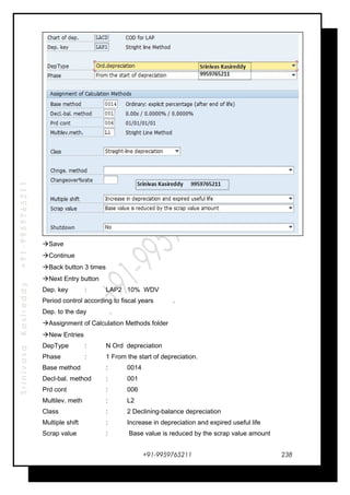 SrinivasaKasireddy+91-9959765211
Save
Continue
Back button 3 times
Next Entry button
Dep. key : LAP2 10% WDV
Period control according to fiscal years .
Dep. to the day .
Assignment of Calculation Methods folder
New Entries
DepType : N Ord depreciation
Phase : 1 From the start of depreciation.
Base method : 0014
Decl-bal. method : 001
Prd cont : 006
Multilev. meth : L2
Class : 2 Declining-balance depreciation
Multiple shift : Increase in depreciation and expired useful life
Scrap value : Base value is reduced by the scrap value amount
+91-9959765211 238
 