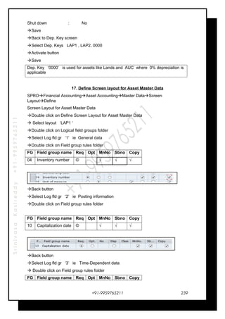 SrinivasaKasireddy+91-9959765211
Shut down : No
Save
Back to Dep. Key screen
Select Dep. Keys LAP1 , LAP2, 0000
Activate button
Save
Dep. Key ‘0000’ is used for assets like Lands and AUC where 0% depreciation is
applicable
17. Define Screen layout for Asset Master Data
SPROFinancial AccountingAsset AccountingMaster DataScreen
LayoutDefine
Screen Layout for Asset Master Data
Double click on Define Screen Layout for Asset Master Data
 Select layout ‘LAP1 ‘
Double click on Logical field groups folder
Select Log fld gr ‘1’ ie General data
Double click on Field group rules folder
FG Field group name Req Opt MnNo Sbno Copy
04 Inventory number © √ √ √
Back button
Select Log fld gr ‘2’ ie Posting information
Double click on Field group rules folder
FG Field group name Req Opt MnNo Sbno Copy
10 Capitalization date © √ √ √
Back button
Select Log fld gr ‘3’ ie Time-Dependent data
 Double click on Field group rules folder
FG Field group name Req Opt MnNo Sbno Copy
+91-9959765211 239
 