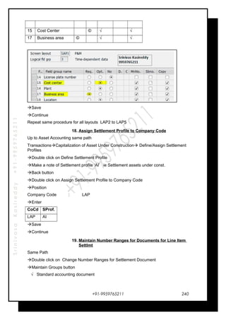 SrinivasaKasireddy+91-9959765211
15 Cost Center © √ √
17 Business area © √ √
Save
Continue
Repeat same procedure for all layouts LAP2 to LAP5
18. Assign Settlement Profile to Company Code
Up to Asset Accounting same path
TransactionsCapitalization of Asset Under Construction Define/Assign Settlement
Profiles
Double click on Define Settlement Profile
Make a note of Settlement profile ‘AI’ ie Settlement assets under const.
Back button
Double click on Assign Settlement Profile to Company Code
Position
Company Code : LAP
Enter
CoCd SProf.
LAP AI
Save
Continue
19. Maintain Number Ranges for Documents for Line Item
Settlmt
Same Path
Double click on Change Number Ranges for Settlement Document
Maintain Groups button
√ Standard accounting document
+91-9959765211 240
 