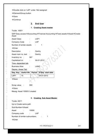 SrinivasaKasireddy+91-9959765211
Double click on ‘LAP’ under Not assigned
Element/Group button
Save
Continue
2. End User
1. Creating Asset master
Tcode: AS01
SAP Easy accessAccountingFinancial AccountingFixed assetsAssetCreate
Asset
Asset Class : LAP1
Company Code : LAP
Number of similar assets : 1
Enter
Description : Gantry
Asset main no. text : Gantry
Inventory no : 567
Capitalized on : 04-01-2012
Time -dependent tab
Business Area : LANZ
Deprec. Areas Tab:
Dep. Key Useful life Period O Dep. start date
LAP1 15 04-01-2012
Save
Scrap value : 900
Save
Messg: Asset 10000 0 created
2. Creating Sub Asset Master
Tcode: AS11
Up to Create same path
Sub-NumberAsset
Asset : 10000
Company code : LAP
Number of similar subnumbers. : 1
Enter
+91-9959765211 241
 