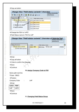 SrinivasaKasireddy+91-9959765211
Copy as button
Change the FStV to ‘LAFS’
Field Status name to ‘FSV for LAP’
Enter
Copy all button
 Enter to confirm the message
Save
Continue
10. Assign Company Code to FSV
Same path next line
TCode : OBC5
Position
Company Code : LAP
Enter
CoCd FStV
LAP LAFS
Save
Continue
11. Changing Field Status Group
+91-9959765211 26
 