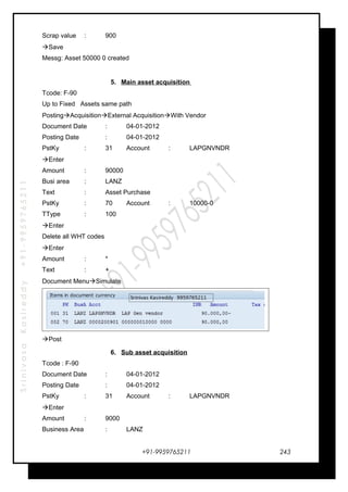 SrinivasaKasireddy+91-9959765211
Scrap value : 900
Save
Messg: Asset 50000 0 created
5. Main asset acquisition
Tcode: F-90
Up to Fixed Assets same path
PostingAcquisitionExternal AcquisitionWith Vendor
Document Date : 04-01-2012
Posting Date : 04-01-2012
PstKy : 31 Account : LAPGNVNDR
Enter
Amount : 90000
Busi area : LANZ
Text : Asset Purchase
PstKy : 70 Account : 10000-0
TType : 100
Enter
Delete all WHT codes
Enter
Amount : *
Text : +
Document MenuSimulate
Post
6. Sub asset acquisition
Tcode : F-90
Document Date : 04-01-2012
Posting Date : 04-01-2012
PstKy : 31 Account : LAPGNVNDR
Enter
Amount : 9000
Business Area : LANZ
+91-9959765211 243
 