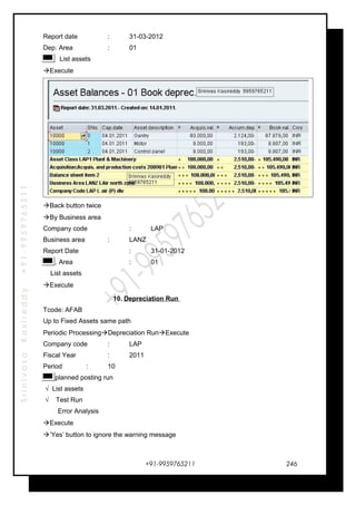 SrinivasaKasireddy+91-9959765211
Report date : 31-03-2012
Dep. Area : 01
List assets
Execute
Back button twice
By Business area
Company code : LAP
Business area : LANZ
Report Date : 31-01-2012
Dep. Area : 01
List assets
Execute
10. Depreciation Run
Tcode: AFAB
Up to Fixed Assets same path
Periodic ProcessingDepreciation RunExecute
Company code : LAP
Fiscal Year : 2011
Period : 10
Unplanned posting run
√ List assets
√ Test Run
Error Analysis
Execute
’Yes’ button to ignore the warning message
+91-9959765211 246
 