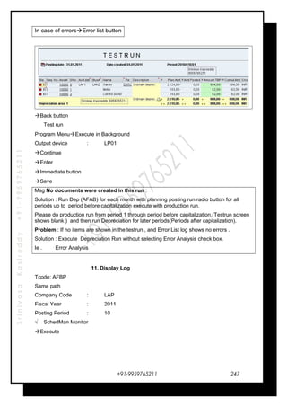 SrinivasaKasireddy+91-9959765211
In case of errorsError list button
Back button
Test run
Program MenuExecute in Background
Output device : LP01
Continue
Enter
Immediate button
Save
Msg No documents were created in this run :
Solution : Run Dep (AFAB) for each month with planning posting run radio button for all
periods up to period before capitalization execute with production run.
Please do production run from period 1 through period before capitalization.(Testrun screen
shows blank ) and then run Depreciation for later periods(Periods after capitalization).
Problem : If no items are shown in the testrun , and Error List log shows no errors .
Solution : Execute Depreciation Run without selecting Error Analysis check box.
Ie . Error Analysis
11. Display Log
Tcode: AFBP
Same path
Company Code : LAP
Fiscal Year : 2011
Posting Period : 10
√ SchedMan Monitor
Execute
+91-9959765211 247
 