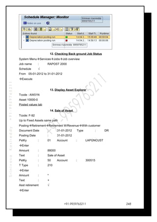 SrinivasaKasireddy+91-9959765211
12. Checking Back ground Job Status
System MenuServicesJobsJob overview
Job name : RAPOST 2000
Schedule √
From 05-01-2012 to 31-01-2012
Execute
13. Display Asset Explorer
Tcode : AW01N
Asset 10000-0
Posted values tab
14. Sale of Asset
Tcode: F-92
Up to Fixed Assets same path
PostingRetirementRetirement W/RevenueWith customer
Document Date : 31-01-2012 Type : DR
Posting Date : 31-01-2012
PstKy : 01 Account : LAPGNCUST
Enter
Amount : 88000
Text : Sale of Asset
PstKy : 50 Account : 300515
T Type : 210
Enter
Amount : *
Text : +
Asst retirement √
Enter
+91-9959765211 248
 