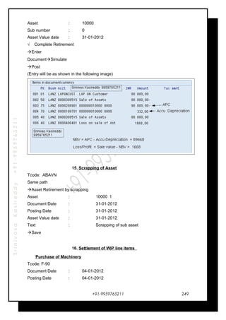SrinivasaKasireddy+91-9959765211
Asset : 10000
Sub number : 0
Asset Value date : 31-01-2012
√ Complete Retirement
Enter
DocumentSimulate
Post
(Entry will be as shown in the following image)
15. Scrapping of Asset
Tcode: ABAVN
Same path
Asset Retirement by scrapping
Asset : 10000 1
Document Date : 31-01-2012
Posting Date : 31-01-2012
Asset Value date : 31-01-2012
Text : Scrapping of sub asset
Save
16. Settlement of WIP line items
Purchase of Machinery
Tcode: F-90
Document Date : 04-01-2012
Posting Date : 04-01-2012
+91-9959765211 249
 