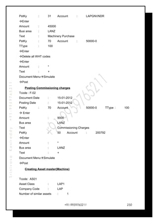 SrinivasaKasireddy+91-9959765211
PstKy : 31 Account : LAPGNVNDR
Enter
Amount : 45000
Busi area : LANZ
Text : Machinery Purchase
PstKy : 70 Account : 50000-0
TType : 100
Enter
Delete all WHT codes
Enter
Amount : *
Text : +
Document MenuSimulate
Post
Posting Commissioning charges
Tcode : F-02
Document Date : 15-01-2012
Posting Date : 15-01-2012
PstKy : 70 Account : 50000-0 TType : 100
 Enter
Amount : 9000
Bus area : LANZ
Text : Commissioning Charges
PstKy : 50 Account : 200792
Enter
Amount : *
Bus area : LANZ
Text : +
Document MenuSimulate
Post
Creating Asset master(Machine)
Tcode: AS01
Asset Class : LAP1
Company Code : LAP
Number of similar assets : 1
+91-9959765211 250
 