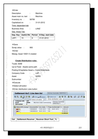 SrinivasaKasireddy+91-9959765211
Enter
Description : Machine
Asset main no. text : Machine
Inventory no : 56799
Capitalized on : 31-01-2012
Time -dependent tab
Business Area : LANZ
Dep. Areas Tab:
Dep. Key Useful life Period O Dep. start date
LAP1 15 6 31-01-2012
Save
Scrap value : 900
Enter
Messg: Asset 10001 0 created
Create Distribution rules
Tcode: AIAB
Up to Fixed Assets same path
PostingCapitalize Asset u. ConstDistribute
Company Code : LAP
Asset : 50000
Subnumber : 0
Execute
Select all button
Enter distribution rules button
Cat Settlement Receiver Receiver Short Text %
+91-9959765211 251
 
