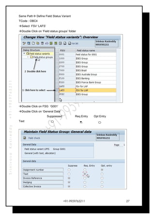 SrinivasaKasireddy+91-9959765211
Same Path Define Field Status Variant
TCode : OBC4
Select FSV ‘LAFS’
Double Click on ‘Field status groups’ folder
Double Click on FSG ‘G001’
Double Click on ‘General Data’
Suppressed Req Entry Opt Entry
Text
+91-9959765211 27
 