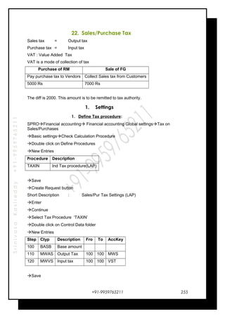 SrinivasaKasireddy+91-9959765211
22. Sales/Purchase Tax
Sales tax = Output tax
Purchase tax = Input tax
VAT : Value Added Tax
VAT is a mode of collection of tax
Purchase of RM Sale of FG
Pay purchase tax to Vendors Collect Sales tax from Customers
5000 Rs 7000 Rs
The diff is 2000. This amount is to be remitted to tax authority.
1. Settings
1. Define Tax procedure:
SPROFinancial accounting Financial accounting Global settingsTax on
Sales/Purchases
Basic settingsCheck Calculation Procedure
Double click on Define Procedures
New Entries
Procedure Description
TAXIN Ind Tax procedure(LAP)
Save
Create Request button
Short Description : Sales/Pur Tax Settings (LAP)
Enter
Continue
Select Tax Procedure ‘TAXIN’
Double click on Control Data folder
New Entries
Step Ctyp Description Fro To AccKey
100 BASB Base amount
110 MWAS Output Tax 100 100 MWS
120 MWVS Input tax 100 100 VST
Save
+91-9959765211 255
 