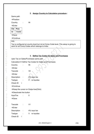 SrinivasaKasireddy+91-9959765211
2. Assign Country to Calculation procedure :
Same path
Position
Country : IN
Enter
Cty Proc
IN TAXIN
Save
Continue
Info:
Tax is configured at country level but not at Comp Code level. This setup is going to
work for all Comp Codes which belongs to India .
3. Define Tax Codes for Sales and Purchases
Upto Tax on Sales/Purchases same path
Calculation Define Tax Codes for Sales and Purchases
Country : IN
Enter
Taxcode : V0
Enter
Description : 0% input tax
Taxtype : V ie inputtax
Check ID √
Continue
Keep the cursor on Output tax(Click)
Deactivate line button
InputTax : 0
Save
Taxcode : V1
Enter
Description : 4% input tax
Taxtype : V ie inputtax
Check ID √
+91-9959765211 256
 