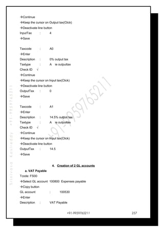 SrinivasaKasireddy+91-9959765211
Continue
Keep the cursor on Output tax(Click)
Deactivate line button
InputTax : 4
Save
Taxcode : A0
Enter
Description : 0% output tax
Taxtype : A ie outputtax
Check ID √
Continue
Keep the cursor on Input tax(Click)
Deactivate line button
OutputTax : 0
Save
Taxcode : A1
Enter
Description : 14.5% output tax
Taxtype : A ie outputtax
Check ID √
Continue
Keep the cursor on Input tax(Click)
Deactivate line button
OutputTax : 14.5
Save
4. Creation of 2 GL accounts
a. VAT Payable
Tcode: FS00
Select GL account 100800 Expenses payable
Copy button
GL account : 100530
Enter
Description : VAT Payable
+91-9959765211 257
 