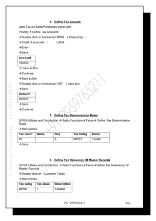 SrinivasaKasireddy+91-9959765211
6. Define Tax acounts
Upto Tax on Sales/Purchases same path
Posting Define Tax accounts
Double click on transaction MWS ( Output tax)
Chart of accounts : LACA
Enter
Save
Account
100530
 Save button
Continue
Back button
Double click on transaction VST ( Input tax)
Save
Account
200530
Save
Continue
7. Define Tax Determination Rules
SPROSales and Distribution  Basic FunctionsTaxes Define Tax Determination
Rules
New entries
Tax count Name Seq Tax Categ Name
IN 5 MWST Taxble
Save
8. Define Tax Relevancy Of Master Records
SPROSales and Distribution  Basic FunctionsTaxesDefine Tax Relevancy Of
Master Records
Double click on ‘Customer Taxes’
New entries
Tax categ Tax class Description
MWST 1 Taxable
+91-9959765211 259
 
