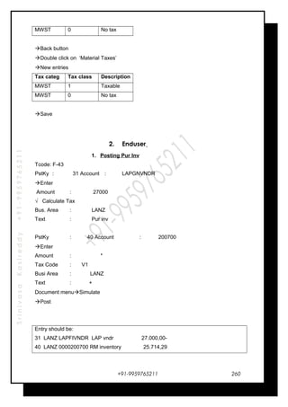SrinivasaKasireddy+91-9959765211
MWST 0 No tax
Back button
Double click on ‘Material Taxes’
New entries
Tax categ Tax class Description
MWST 1 Taxable
MWST 0 No tax
Save
2. Enduser
1. Posting Pur Inv
Tcode: F-43
PstKy : 31 Account : LAPGNVNDR
Enter
Amount : 27000
√ Calculate Tax
Bus. Area : LANZ
Text : Pur inv
PstKy : 40 Account : 200700
Enter
Amount : *
Tax Code : V1
Busi Area : LANZ
Text : +
Document menuSimulate
Post
Entry should be:
31 LANZ LAPFIVNDR LAP vndr 27.000,00-
40 LANZ 0000200700 RM inventory 25.714,29
+91-9959765211 260
 
