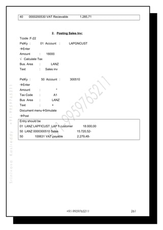 SrinivasaKasireddy+91-9959765211
40 0000200530 VAT Recievable 1.285,71
2. Posting Sales Inv:
Tcode :F-22
PstKy : 01 Account : LAPGNCUST
Enter
Amount : 18000
√ Calculate Tax
Bus. Area : LANZ
Text : Sales inv
PstKy : 50 Account : 300510
Enter
Amount : *
Tax Code : A1
Bus Area : LANZ
Text : +
Document menuSimulate
Post
Entry should be
01 LANZ LAPFICUST LAP fi customer 18.000,00
50 LANZ 0000300510 Sales 15.720,52-
50 100631 VAT payable 2.279,48-
+91-9959765211 261
 
