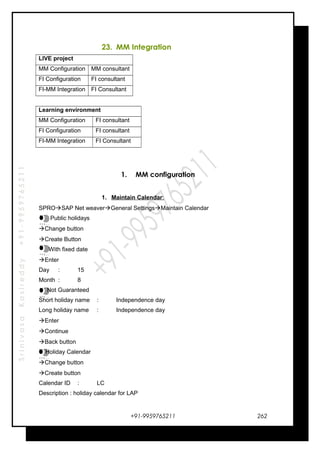 SrinivasaKasireddy+91-9959765211
23. MM Integration
LIVE project
MM Configuration MM consultant
FI Configuration FI consultant
FI-MM Integration FI Consultant
Learning environment
MM Configuration FI consultant
FI Configuration FI consultant
FI-MM Integration FI Consultant
1. MM configuration
1. Maintain Calendar:
SPROSAP Net weaverGeneral SettingsMaintain Calendar
Public holidays
Change button
Create Button
With fixed date
Enter
Day : 15
Month : 8
Not Guaranteed
Short holiday name : Independence day
Long holiday name : Independence day
Enter
Continue
Back button
Holiday Calendar
Change button
Create button
Calendar ID : LC
Description : holiday calendar for LAP
+91-9959765211
…
…
…
…
…
…
…
…
…
…
…
…
…
…
…
…
262
 
