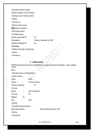 SrinivasaKasireddy+91-9959765211
Assign Holiday button
Select holidays to be included
Assign publ. holiday button
Save
Continue
Back button twice
Factory calendar
Change button
Create button
Factory calendar ID : LF
Description : Factory calendar for LAP
Holiday calendar ID : LC
Workdays
Select Monday to Saturday
Save
Continue
2. Define plant:
SPROEnterprise StructureDefinitionLogistics-GeneralDefine, Copy, delete,
check
plant
Double click on Define Plant
New Entries
Plant : LAPL
Name 1 : LAP Hyd plant
Factory calendar : LF
Save
Name : LAP Hyd plant
Country : IN
Region: 01
City : Hyd
Enter
Create Request button
Short Description : MM configuration for LAP
Enter
Continue
+91-9959765211
…
…
…
…
263
 