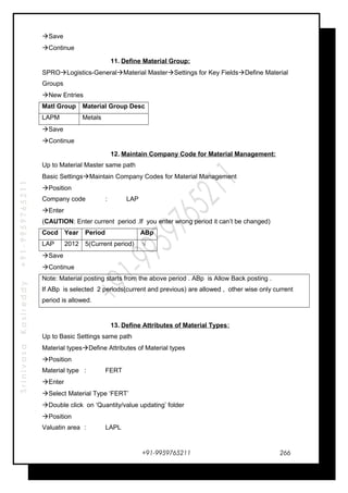 SrinivasaKasireddy+91-9959765211
Save
Continue
11. Define Material Group:
SPROLogistics-GeneralMaterial MasterSettings for Key FieldsDefine Material
Groups
New Entries
Matl Group Material Group Desc
LAPM Metals
Save
Continue
12. Maintain Company Code for Material Management:
Up to Material Master same path
Basic SettingsMaintain Company Codes for Material Management
Position
Company code : LAP
Enter
(CAUTION: Enter current period .If you enter wrong period it can’t be changed)
Cocd Year Period ABp
LAP 2012 5(Current period) √
Save
Continue
Note: Material posting starts from the above period . ABp is Allow Back posting .
If ABp is selected 2 periods(current and previous) are allowed , other wise only current
period is allowed.
13. Define Attributes of Material Types:
Up to Basic Settings same path
Material typesDefine Attributes of Material types
Position
Material type : FERT
Enter
Select Material Type ‘FERT’
Double click on ‘Quantity/value updating’ folder
Position
Valuatin area : LAPL
+91-9959765211 266
 
