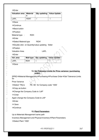 SrinivasaKasireddy+91-9959765211
Enter
Valuation area Material
s
Qty updating Value Update
LAPL FERT √ √
Save
Continue
Back button
Position
Material type : ROH
Enter
Select Material type ‘ROH’
Double click on Quantity/value updating folder
Postion
Valuation Area : LAPL
Enter
Val .area Matl type Qty updating Value Update
LAPL ROH √ √
Save
14. Set Tolerance Limits for Price variance ( purchasing
order):
SPROMaterial ManagementPurchasingPurchase OrderSet Tolerance Limits
for
Price Variance
Select ‘TlKy’s PE, SE for Company code ‘1000’
Copy as button
Change the Company Code to ‘LAP’
 Enter
Again change the Company Code to LAP
Enter
 Save
Continue
15. Plant Parameters
Up to Materials Management same path
Inventory Management and Physical InventoryPlant Parameters
Select Plant ‘1000’
+91-9959765211 267
 