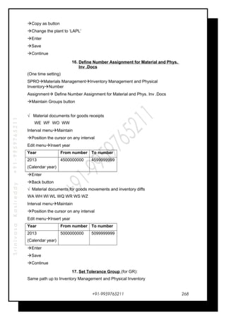 SrinivasaKasireddy+91-9959765211
Copy as button
Change the plant to ‘LAPL’
Enter
Save
Continue
16. Define Number Assignment for Material and Phys.
Inv .Docs
(One time setting)
SPROMaterials ManagementInventory Management and Physical
InventoryNumber
Assignment Define Number Assignment for Material and Phys. Inv .Docs
Maintain Groups button
√ Material documents for goods receipts
WE WF WO WW
Interval menuMaintain
Position the cursor on any interval
Edit menuInsert year
Year From number To number
2013
(Calendar year)
4500000000 4599999999
Enter
Back button
√ Material documents for goods movements and inventory diffs
WA WH WI WL WQ WR WS WZ
Interval menuMaintain
Position the cursor on any interval
Edit menuInsert year
Year From number To number
2013
(Calendar year)
5000000000 5099999999
Enter
Save
Continue
17. Set Tolerance Group (for GR):
Same path up to Inventory Management and Physical Inventory
+91-9959765211 268
 