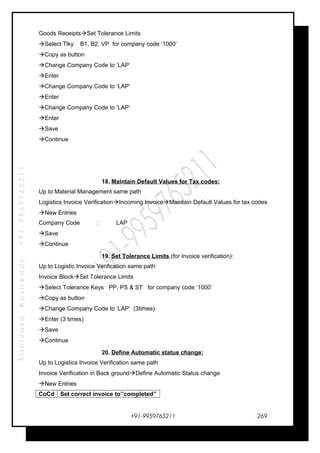 SrinivasaKasireddy+91-9959765211
Goods ReceiptsSet Tolerance Limits
Select Tlky B1, B2, VP for company code ‘1000’
Copy as button
Change Company Code to ‘LAP’
Enter
Change Company Code to ‘LAP’
Enter
Change Company Code to ‘LAP’
Enter
Save
Continue
18. Maintain Default Values for Tax codes:
Up to Material Management same path
Logistics Invoice VerificationIncoming InvoiceMaintain Default Values for tax codes
New Entries
Company Code : LAP
Save
Continue
19. Set Tolerance Limits (for invoice verification):
Up to Logistic Invoice Verification same path
Invoice BlockSet Tolerance Limits
Select Tolerance Keys PP, PS & ST for company code ‘1000’
Copy as button
Change Company Code to ‘LAP’ (3times)
Enter (3 times)
Save
Continue
20. Define Automatic status change:
Up to Logistics Invoice Verification same path
Invoice Verification in Back groundDefine Automatic Status change
New Entries
CoCd Set correct invoice to’’completed’’
+91-9959765211 269
 