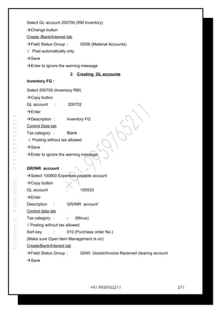 SrinivasaKasireddy+91-9959765211
Select GL account 200700 (RM Inventory)
Change button
Create /Bank/Interest tab
Field Status Group : G006 (Material Accounts)
√ Post automatically only
Save
Enter to ignore the warning message
2. Creating GL accounts
Inventory FG :
Select 200700 (Inventory RM)
Copy button
GL account : 200702
Enter
Description : Inventory FG
Control Data tab
Tax category : Blank
√ Posting without tax allowed
Save
Enter to ignore the warning message
GR/INR account
Select 100800 Expenses payable account
Copy button
GL account : 100520
Enter
Description : GR/INR account’
Control data tab
Tax category : - (Minus)
√ Posting without tax allowed
Sort key : 010 (Purchase order No.)
(Make sure Open Item Management is on)
Create/Bank/Interest tab
Field Status Group : G045 Goods/Invoice Received clearing account
Save
+91-9959765211 271
 