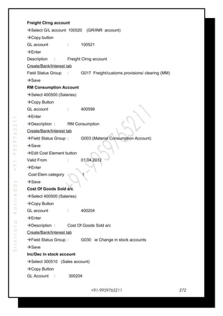 SrinivasaKasireddy+91-9959765211
Freight Clrng account
Select G/L account 100520 (GR/INR account)
Copy button
GL account : 100521
Enter
Description : Freight Clrng account
Create/Bank/Interest tab
Field Status Group : G017 Freight/customs provisions/ clearing (MM)
Save
RM Consumption Account
Select 400500 (Salaries)
Copy Button
GL account : 400599
Enter
Description : RM Consumption
Create/Bank/Interest tab
Field Status Group : G003 (Material Consumption Account)
Save
Edit Cost Element button
Valid From : 01.04.2012
Enter
Cost Elem category : 1
Save
Cost Of Goods Sold a/c
Select 400500 (Salaries)
Copy Button
GL account : 400204
Enter
Description : Cost Of Goods Sold a/c
Create/Bank/Interest tab
Field Status Group : G030 ie Change in stock accounts
Save
Inc/Dec in stock account
Select 300510 (Sales account)
Copy Button
GL Account : 300204
+91-9959765211 272
 
