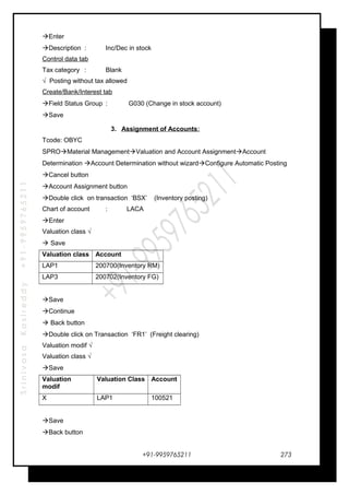 SrinivasaKasireddy+91-9959765211
Enter
Description : Inc/Dec in stock
Control data tab
Tax category : Blank
√ Posting without tax allowed
Create/Bank/Interest tab
Field Status Group : G030 (Change in stock account)
Save
3. Assignment of Accounts:
Tcode: OBYC
SPROMaterial ManagementValuation and Account AssignmentAccount
Determination Account Determination without wizardConfigure Automatic Posting
Cancel button
Account Assignment button
Double click on transaction ‘BSX’ (Inventory posting)
Chart of account : LACA
Enter
Valuation class √
 Save
Valuation class Account
LAP1 200700(Inventory RM)
LAP3 200702(Inventory FG)
Save
Continue
 Back button
Double click on Transaction ‘FR1’ (Freight clearing)
Valuation modif √
Valuation class √
Save
Valuation
modif
Valuation Class Account
X LAP1 100521
Save
Back button
+91-9959765211 273
 
