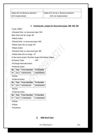 SrinivasaKasireddy+91-9959765211
Sales A/C as Revenue element
[CO Implemented)
Sales A/C not as a Revenue element
(CO not implemented)
4. Creating No. ranges for Document types WE WA RE
Tcode :OBA7
Double Click on document type ‘WA’
Note down the No range ‘49’
Back button
Doubl Click on document type ‘WE’
Note down the no range ‘50’
Back button
Double Click on document type ‘RE’
Note down the no range ‘51’
In the same screen ‘Number range information’ button
Company Code : LAP
Change Intervals button
Interval button
No Year From Number To Number
49 2012 4900000000 4999999999
Enter
Interval button
No Year From Number To Number
50 2012 5000000200 5099999999
Enter
Interval button
No Year From Number To Number
51 2012 5100000000 5199999999
Enter
Save
Continue
3. MM End User
+91-9959765211 275
 