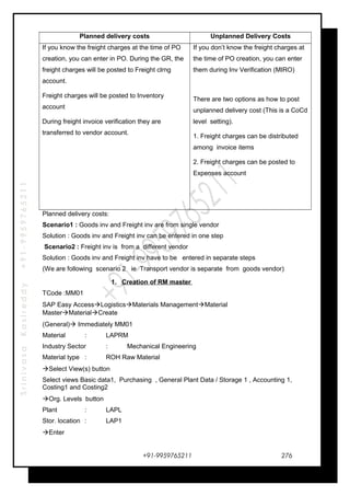 SrinivasaKasireddy+91-9959765211
Planned delivery costs Unplanned Delivery Costs
If you know the freight charges at the time of PO
creation, you can enter in PO. During the GR, the
freight charges will be posted to Freight clrng
account.
Freight charges will be posted to Inventory
account
During freight invoice verification they are
transferred to vendor account.
If you don’t know the freight charges at
the time of PO creation, you can enter
them during Inv Verification (MIRO)
There are two options as how to post
unplanned delivery cost (This is a CoCd
level setting).
1. Freight charges can be distributed
among invoice items
2. Freight charges can be posted to
Expenses account
Planned delivery costs:
Scenario1 : Goods inv and Freight inv are from single vendor
Solution : Goods inv and Freight inv can be entered in one step
Scenario2 : Freight inv is from a different vendor
Solution : Goods inv and Freight inv have to be entered in separate steps
(We are following scenario 2 ie Transport vendor is separate from goods vendor)
1. Creation of RM master
TCode :MM01
SAP Easy AccessLogisticsMaterials ManagementMaterial
MasterMaterialCreate
(General) Immediately MM01
Material : LAPRM
Industry Sector : Mechanical Engineering
Material type : ROH Raw Material
Select View(s) button
Select views Basic data1, Purchasing , General Plant Data / Storage 1 , Accounting 1,
Costing1 and Costing2
Org. Levels button
Plant : LAPL
Stor. location : LAP1
Enter
+91-9959765211 276
 