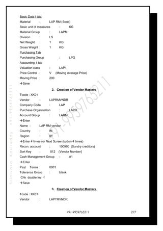 SrinivasaKasireddy+91-9959765211
Basic Data1 tab:
Material : LAP RM (Steel)
Basic unit of measures : KG
Material Group : LAPM
Division : LS
Net Weight : 1 KG
Gross Weight : 1 KG
Purchasing Tab
Purchasing Group : LPG
Accounting 1 tab
Valuation class : LAP1
Price Control : V (Moving Average Price)
Moving Price : 200
Save
2. Creation of Vendor Masters
Tcode : XK01
Vendor : LAPRMVNDR
Company Code : LAP
Purchase Organisation : LAPO
Account Group : LARM
Enter
Name : LAP RM vendor
Country : IN
Region : 01
Enter 4 times (or Next Screen button 4 times)
Recon. account : 100980 (Sundry creditors)
Sort Key : 012 (Vendor Number]
Cash Management Group : A1
Enter
Payt Terms : 0001
Tolerance Group : blank
Chk double inv √
Save
3. Creation of Vendor Masters
Tcode : XK01
Vendor : LAPTRVNDR
+91-9959765211 277
 