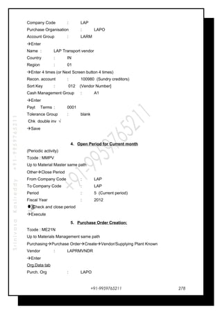 SrinivasaKasireddy+91-9959765211
Company Code : LAP
Purchase Organisation : LAPO
Account Group : LARM
Enter
Name : LAP Transport vendor
Country : IN
Region : 01
Enter 4 times (or Next Screen button 4 times)
Recon. account : 100980 (Sundry creditors)
Sort Key : 012 (Vendor Number]
Cash Management Group : A1
Enter
Payt Terms : 0001
Tolerance Group : blank
Chk double inv √
Save
4. Open Period for Current month
(Periodic activity)
Tcode : MMPV
Up to Material Master same path
OtherClose Period
From Company Code : LAP
To Company Code : LAP
Period : 5 (Current period)
Fiscal Year : 2012
Check and close period
Execute
5. Purchase Order Creation:
Tcode : ME21N
Up to Materials Management same path
PurchasingPurchase OrderCreateVendor/Supplying Plant Known
Vendor : LAPRMVNDR
Enter
Org.Data tab
Purch. Org : LAPO
+91-9959765211
…
…
…
…
278
 