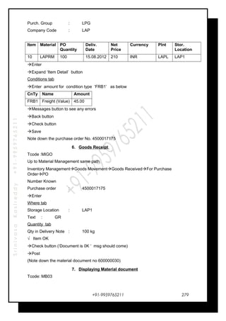 SrinivasaKasireddy+91-9959765211
Purch. Group : LPG
Company Code : LAP
Item Material PO
Quantity
Deliv.
Date
Net
Price
Currency Plnt Stor.
Location
10 LAPRM 100 15.08.2012 210 INR LAPL LAP1
Enter
Expand ‘Item Detail’ button
Conditions tab
Enter amount for condition type ‘FRB1’ as below
CnTy Name Amount
FRB1 Freight (Value) 45.00
Messages button to see any errors
Back button
Check button
Save
Note down the purchase order No. 4500017175
6. Goods Receipt
Tcode :MIGO
Up to Material Management same path
Inventory ManagementGoods MovementGoods ReceivedFor Purchase
OrderPO
Number Known
Purchase order : 4500017175
Enter
Where tab
Storage Location : LAP1
Text : GR
Quantity tab
Qty in Delivery Note : 100 kg
√ Item OK
Check button (‘Document is 0K ‘ msg should come)
Post
(Note down the material document no 600000030)
7. Displaying Material document
Tcode: MB03
+91-9959765211 279
 