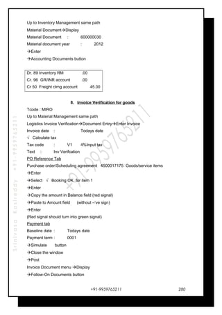 SrinivasaKasireddy+91-9959765211
Up to Inventory Management same path
Material DocumentDisplay
Material Document : 600000030
Material document year : 2012
Enter
Accounting Documents button
Dr. 89 Inventory RM .00
Cr. 96 GR/INR account .00
Cr 50 Freight clrng account 45.00
8. Invoice Verification for goods
Tcode : MIRO
Up to Material Management same path
Logistics Invoice VerificationDocument EntryEnter Invoice
Invoice date : Todays date
√ Calculate tax
Tax code : V1 4%Input tax
Text : Inv Verifcation
PO Reference Tab
Purchase order/Scheduling agreement 4500017175 Goods/service items
Enter
Select √ Booking OK for item 1
Enter
Copy the amount in Balance field (red signal)
Paste to Amount field (without –‘ve sign)
Enter
(Red signal should turn into green signal)
Payment tab
Baseline date : Todays date
Payment term : 0001
Simulate button
Close the window
Post
Invoice Document menu Display
Follow-On Documents button
+91-9959765211 280
 