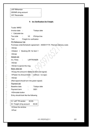 SrinivasaKasireddy+91-9959765211
LAP RMvendor
GR/INR clrng account .
VAT Receivable
9. Inv Verification for Freight
Tcode: MIRO
Invoice date : Todays date
√ Calculate tax
Tax code : V0 0%Input tax
Text : Freight Inv verifcation
PO Reference Tab
Purchase order/Schedulin agreement 4500017175 Planned delivery costs
Enter
Select √ Booking OK for item 1
Enter
Details tab
Inv. Party : LAPTRVNDR
Enter
Enter to ignore the msg
Basic data tab
Copy the amount in Balance field (red signal)
Paste it to Amount field (without –‘ve sign)
Enter
(Red signal should turn into green signal)
Payment tab
Baseline date : Todays date
Payment term : 0001
Simulate button
Entry should look like the following
Cr LAP TR vendor 45.00-
Dr Freight clrng account 45.00
Close the window
Post
+91-9959765211 281
 