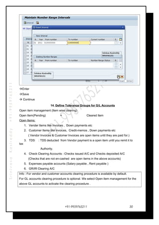 SrinivasaKasireddy+91-9959765211
Enter
Save
 Continue
14. Define Tolerance Groups for G/L Accounts
Open item management (Item wise clearing)
Open Item(Pending) × Cleared Item
Open Items:
1. Vender Items like invoices , Down payments etc
2. Customer Items like invoices, Credit-memos , Down payments etc
( Vendor Invoices & Customer Invoices are open items until they are paid for.)
3. TDS : TDS deducted from Vendor payment is a open item until you remit it to
tax
Authority.
4. Check Clearing Accounts : Checks issued A/C and Checks deposited A/C
(Checks that are not en-cashed are open items in the above accounts)
5. Expenses payable accounts (Salary payable , Rent payable )
6. GR/IR Clearing A/C
Info : For vendor and customer accounts clearing procedure is available by default.
For GL accounts clearing procedure is optional. We select Open item management for the
above GL accounts to activate the clearing procedure .
+91-9959765211 30
 