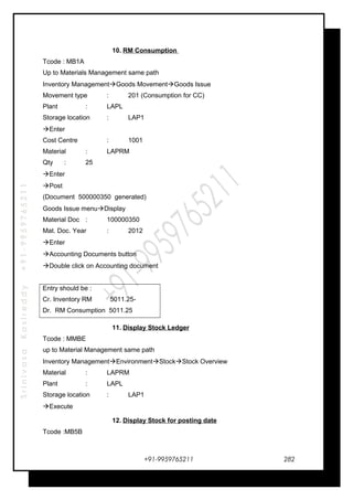 SrinivasaKasireddy+91-9959765211
10. RM Consumption
Tcode : MB1A
Up to Materials Management same path
Inventory ManagementGoods MovementGoods Issue
Movement type : 201 (Consumption for CC)
Plant : LAPL
Storage location : LAP1
Enter
Cost Centre : 1001
Material : LAPRM
Qty : 25
Enter
Post
(Document 500000350 generated)
Goods Issue menuDisplay
Material Doc : 100000350
Mat. Doc. Year : 2012
Enter
Accounting Documents button
Double click on Accounting document
Entry should be :
Cr. Inventory RM 5011.25-
Dr. RM Consumption 5011.25
11. Display Stock Ledger
Tcode : MMBE
up to Material Management same path
Inventory ManagementEnvironmentStockStock Overview
Material : LAPRM
Plant : LAPL
Storage location : LAP1
Execute
12. Display Stock for posting date
Tcode :MB5B
+91-9959765211 282
 