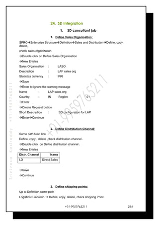 SrinivasaKasireddy+91-9959765211
24. SD Integration
1. SD consultant job
1. Define Sales Organisation:
SPROEnterprise StructureDefinitionSales and DistributionDefine, copy,
delete,
check sales organization
Double click on Define Sales Organisation
New Entries
Sales Organisation : LASO
Description : LAP sales org
Statistics currency : INR
Save
Enter to ignore the warning message
Name : LAP sales org
Country : IN Region : 01
Enter
Create Request button
Short Description : SD configuration for LAP
EnterContinue
2. Define Distribution Channel:
Same path Next line
Define ,copy , delete ,check distribution channel .
Double click on Define distribution channel .
New Entries
Distr. Channel Name
LD Direct Sales
Save
Continue
3. Define shipping points:
Up to Definition same path
Logistics Execution  Define, copy, delete, check shipping Point.
+91-9959765211 284
 