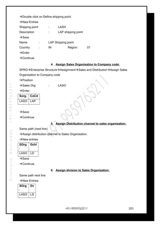 SrinivasaKasireddy+91-9959765211
Double click on Define shipping point.
New Entries
Shipping point : LASH
Description : LAP shipping point
Save
Name : LAP Shipping point.
Country : IN Region: 01
Enter
Continue.
4. Assign Sales Organisation to Company code:
SPROEnterprise StructureAssignmentSales and DistributionAssign Sales
Organisation to Company code
Position
Sales Org : LASO
Enter.
Sorg. CoCd
LASO LAP
Save
Continue
5. Assign Distribution channel to sales organisation:
Same path (next line)
Assign distribution channel to Sales Organisation.
New entries
SOrg
.
Dchl
LASO LD
Save
Continue.
6. Assign division to Sales Organization:
Same path next line
New Entries.
SOrg
.
Dv
LASO LS
+91-9959765211 285
 