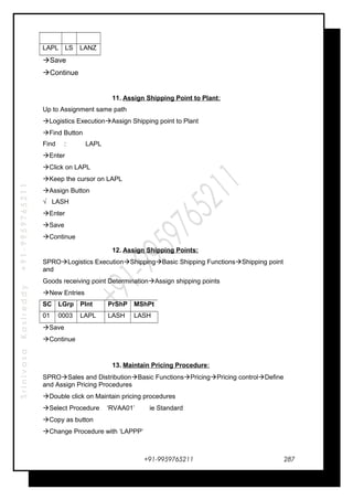 SrinivasaKasireddy+91-9959765211
LAPL LS LANZ
Save
Continue
11. Assign Shipping Point to Plant:
Up to Assignment same path
Logistics ExecutionAssign Shipping point to Plant
Find Button
Find : LAPL
Enter
Click on LAPL
Keep the cursor on LAPL
Assign Button
√ LASH
Enter
Save
Continue
12. Assign Shipping Points:
SPROLogistics ExecutionShippingBasic Shipping FunctionsShipping point
and
Goods receiving point DeterminationAssign shipping points
New Entries
SC LGrp Plnt PrShP MShPt
01 0003 LAPL LASH LASH
Save
Continue
13. Maintain Pricing Procedure:
SPROSales and DistributionBasic FunctionsPricingPricing controlDefine
and Assign Pricing Procedures
Double click on Maintain pricing procedures
Select Procedure ‘RVAA01’ ie Standard
Copy as button
Change Procedure with ‘LAPPP’
+91-9959765211 287
 
