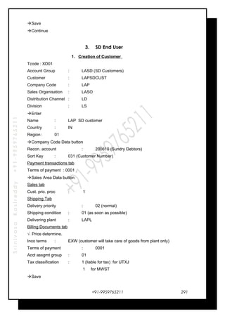 SrinivasaKasireddy+91-9959765211
Save
Continue
3. SD End User
1. Creation of Customer
Tcode : XD01
Account Group : LASD (SD Customers)
Customer : LAPSDCUST
Company Code : LAP
Sales Organisation : LASO
Distribution Channel : LD
Division : LS
Enter
Name : LAP SD customer
Country : IN
Region: 01
Company Code Data button
Recon. account : 200610 (Sundry Debtors)
Sort Key : 031 (Customer Number)
Payment transactions tab
Terms of payment : 0001
Sales Area Data button
Sales tab
Cust. pric. proc : 1
Shipping Tab
Delivery priority : 02 (normal)
Shipping condition : 01 (as soon as possible)
Delivering plant : LAPL
Billing Documents tab
√ Price determine.
Inco terms : EXW (customer will take care of goods from plant only)
Terms of payment : 0001
Acct assgmt group : 01
Tax classification : 1 (liable for tax) for UTXJ
1 for MWST
Save
+91-9959765211 291
 