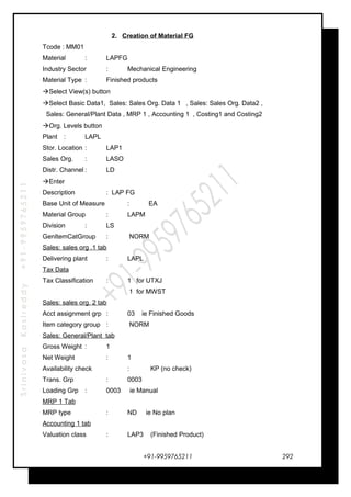 SrinivasaKasireddy+91-9959765211
2. Creation of Material FG
Tcode : MM01
Material : LAPFG
Industry Sector : Mechanical Engineering
Material Type : Finished products
Select View(s) button
Select Basic Data1, Sales: Sales Org. Data 1 , Sales: Sales Org. Data2 ,
Sales: General/Plant Data , MRP 1 , Accounting 1 , Costing1 and Costing2
Org. Levels button
Plant : LAPL
Stor. Location : LAP1
Sales Org. : LASO
Distr. Channel : LD
Enter
Description : LAP FG
Base Unit of Measure : EA
Material Group : LAPM
Division : LS
GenItemCatGroup : NORM
Sales: sales org .1 tab
Delivering plant : LAPL
Tax Data
Tax Classification : 1 for UTXJ
1 for MWST
Sales: sales org. 2 tab
Acct assignment grp : 03 ie Finished Goods
Item category group : NORM
Sales: General/Plant tab
Gross Weight : 1
Net Weight : 1
Availability check : KP (no check)
Trans. Grp : 0003
Loading Grp : 0003 ie Manual
MRP 1 Tab
MRP type : ND ie No plan
Accounting 1 tab
Valuation class : LAP3 (Finished Product)
+91-9959765211 292
 