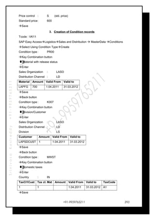 SrinivasaKasireddy+91-9959765211
Price control : S (std. price)
Standard price: 600
Save
3. Creation of Condition records
Tcode : VK11
SAP Easy AccessLogisticsSales and Distribution  MasterData Conditions
Select Using Condition TypeCreate
Condition type : PR00
Key Combination button
Material with release status
Enter
Sales Organization : LASO
Distribution Channel : LD
Material Amount Valid From Valid to
LAPFG 700 1.04.2011 31.03.2012
Save
Back button
Condition type : K007
Key Combination button
Division/Customer
Enter
Sales Organization : LASO
Distribution Channel : LD
Division : LS
Customer Amount Valid From Valid to
LAPSDCUST 1 1.04.2011 31.03.2012
Save
Back button
Condition type : MWST
Key Combination button
Domestic taxes
Enter
Country : IN
TaxCl1Cust Tax cl. Mat Amount Valid From Valid to TaxCode
1 1 1.04.2011 31.03.2012 A1
Save
+91-9959765211
…
…
…
…
…
…
…
…
…
…
…
…
293
 
