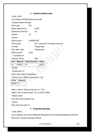 SrinivasaKasireddy+91-9959765211
4. Creation of Sales order
Tcode :VA01
Up to Sales and Distribution same path
SalesOrderCreate
Order type : OR
Sales Organization : LASO
Distribution Channel : LD
Division : LS
Enter
Sold-to party : LAPSDCUST
PO Number : 567 (customer’s Purchase order no)
PO date : Todays date
Req. deliv. date : Todays date
Delivery plant : LAPL
√ Complete dlv
Payment Terms : 0001
Item Material Order Quantity Plant
10 LAPFG 10 LAPL
Enter
Select item 10
GoTo menuItemConditions
Enter CnTy ‘MWST’ and Amount ‘5%’
CnTy Amount
MWST 5
Make a note of Discount amount ie 7 Rs
Make a note of profit margin 93 ( ie (700-7)-600)
Back button
Edit menuIncompletion log
Save
Note down the order no
5. Production Receipts
Tcode :MB1C
Up to Logistics same pathMaterails ManagementInventory ManagementGoods
Movement Goods ReceiptsOthers
+91-9959765211 294
 