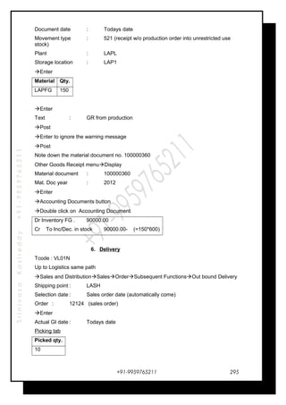 SrinivasaKasireddy+91-9959765211
Document date : Todays date
Movement type : 521 (receipt w/o production order into unrestricted use
stock)
Plant : LAPL
Storage location : LAP1
Enter
Material Qty.
LAPFG 150
Enter
Text : GR from production
Post
Enter to ignore the warning message
Post
Note down the material document no. 100000360
Other Goods Receipt menuDisplay
Material document : 100000360
Mat. Doc year : 2012
Enter
Accounting Documents button
Double click on Accounting Document
Dr Inventory FG . 90000.00
Cr To Inc/Dec. in stock 90000.00- (=150*600)
6. Delivery
Tcode : VL01N
Up to Logistics same path
Sales and DistributionSalesOrderSubsequent FunctionsOut bound Delivery
Shipping point : LASH
Selection date : Sales order date (automatically come)
Order : 12124 (sales order)
Enter
Actual GI date : Todays date
Picking tab
Picked qty.
10
+91-9959765211 295
 