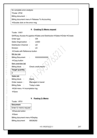 SrinivasaKasireddy+91-9959765211
for complete error analysis:
TCode: VF02
Billing document :
Billing document menu Release To Accounting
Double click on the error msg
8. Creating Cr Memo request
Tcode : VA01
SAPEasy AccessLogisticsSales and DistributionSalesOrderCreate
Order type : CR
Sales Organization : LASO
Distribution Channel : LD
Division : LS
Create with Reference button
Bill doc tab
Billing Document : XXXXXXXXXXX
Copy button
Item overview tab
Billing block : Check credit memo
Target quantity
2
Sales tab
Billing block : Blank
Order reason : Damaged in transit
Billing Date : Today’s date
Edit menu  Incompletion log
Save
9. Posting Cr Memo
Tcode : VF01
Document
Enter Cr memo request
Execute button
Save
Billing document menuDisplay
Billing document 90036292
+91-9959765211 297
 