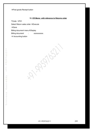 SrinivasaKasireddy+91-9959765211
Post goods Reciept button
12. CR Memo with reference to Returns order
TCode : VF01
Select Return sales order Execute
Save
Billing document menuDisplay
Billing document : xxxxxxxxxxx
 Accounting button
+91-9959765211 299
 