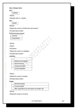 SrinivasaKasireddy+91-9959765211
Item: Change Texts
Item:
Liabilties
Enter
Double click on ‘Assets’
Item
Assets
Enter
Keep the curser on Profit and Loss account
Create Items button
Profit and Loss account
Income
Expenditure
Enter
Save
Continue
Keep the curser on Liabilities
Create Items button
Liabilities
Reserve and surplus
Secured loans
Unsecured loans
Current liabilities
Enter
Keep the curser on Assets
Create Items button
Assets
Net fixed assets
Current assets
Misc expenditure (to the extent not written off)
Enter
Keep the curser on Income
+91-9959765211 301
 