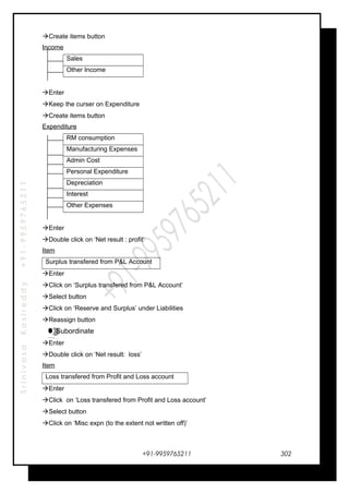 SrinivasaKasireddy+91-9959765211
Create items button
Income
Sales
Other Income
Enter
Keep the curser on Expenditure
Create items button
Expenditure
RM consumption
Manufacturing Expenses
Admin Cost
Personal Expenditure
Depreciation
Interest
Other Expenses
Enter
Double click on ‘Net result : profit’
Item
Surplus transfered from P&L Account
Enter
Click on ‘Surplus transfered from P&L Account’
Select button
Click on ‘Reserve and Surplus’ under Liabilities
Reassign button
Subordinate
Enter
Double click on ‘Net result: loss’
Item
Loss transfered from Profit and Loss account
Enter
Click on ‘Loss transfered from Profit and Loss account’
Select button
Click on ‘Misc expn (to the extent not written off)’
+91-9959765211
…
…
…
…
302
 